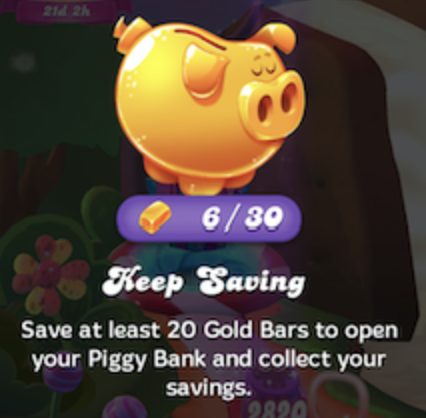 Säästöpossu pelissä Candy Crush Friends Saga. Näytöllä on kultainen säästöpossu ja sen alla kultaharkko-kuvake, laskuri 6/30. Tekstissä lukee: Jatka säästämistä. Säästä vähintään 20 kultaharkkoa avataksesi säästöpossusi ja noutaaksesi säästösi.